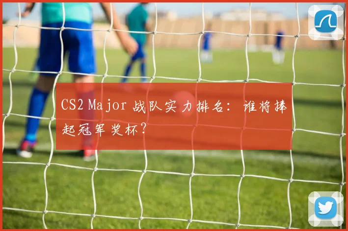 CS2 Major 战队实力排名：谁将捧起冠军奖杯？