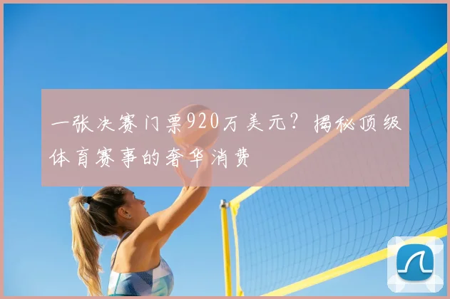 一张决赛门票920万美元？揭秘顶级体育赛事的奢华消费