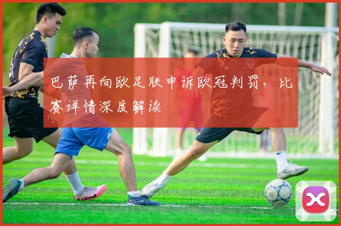 巴萨再向欧足联申诉欧冠判罚,比赛详情深度解读