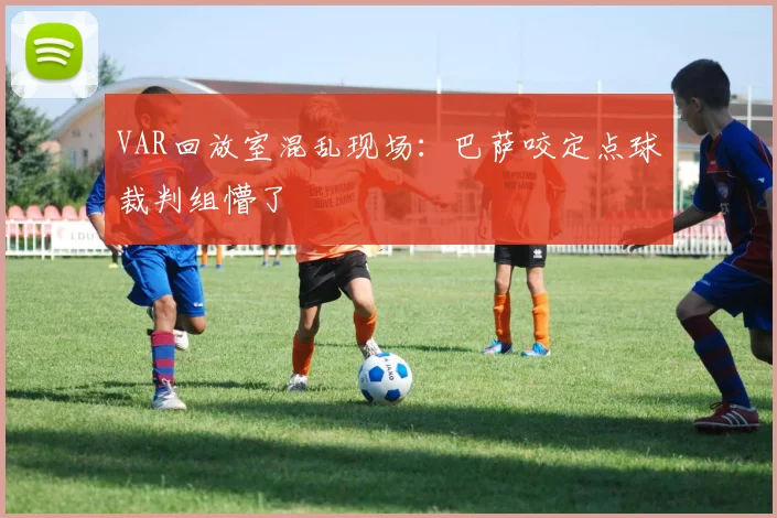 VAR回放室混乱现场：巴萨咬定点球裁判组懵了