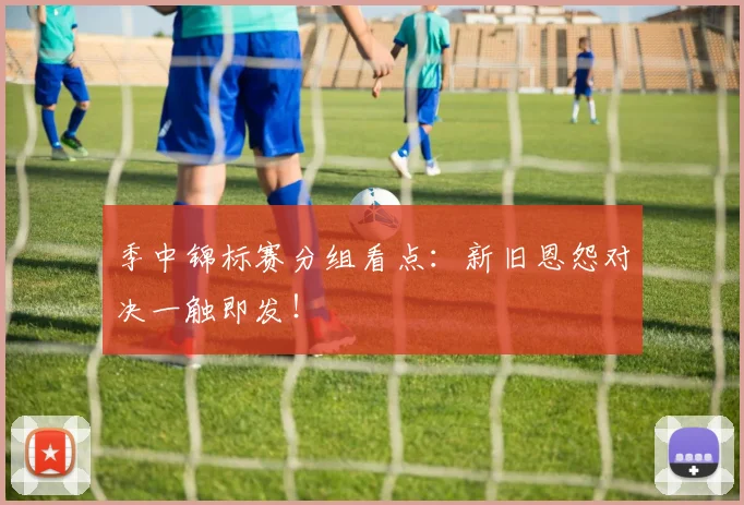 季中锦标赛分组看点：新旧恩怨对决一触即发！