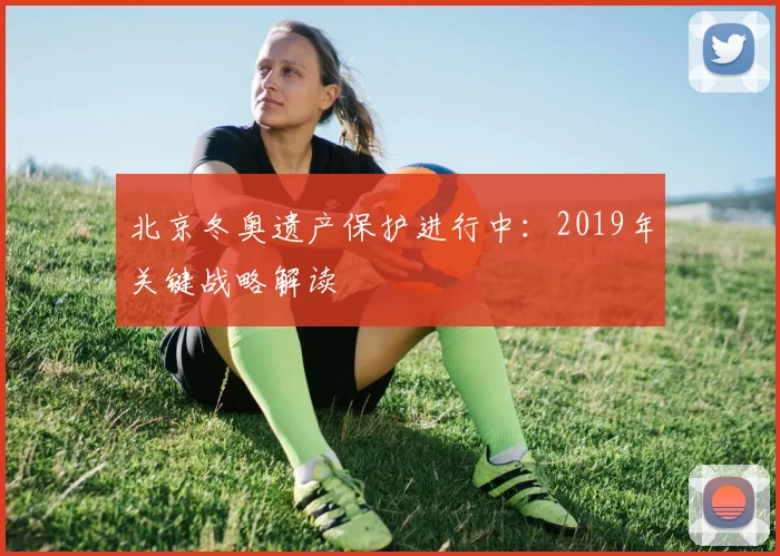 北京冬奥遗产保护进行中：2019年关键战略解读