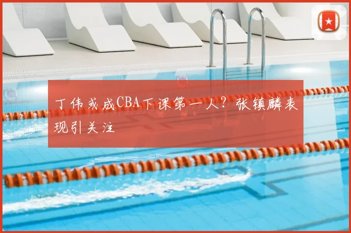丁伟或成CBA下课第一人？张镇麟表现引关注