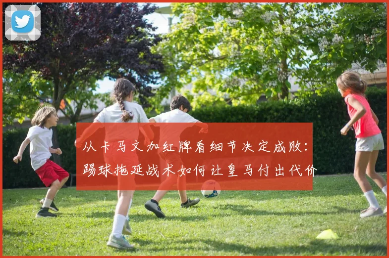 从卡马文加红牌看细节决定成败：踢球拖延战术如何让皇马付出代价