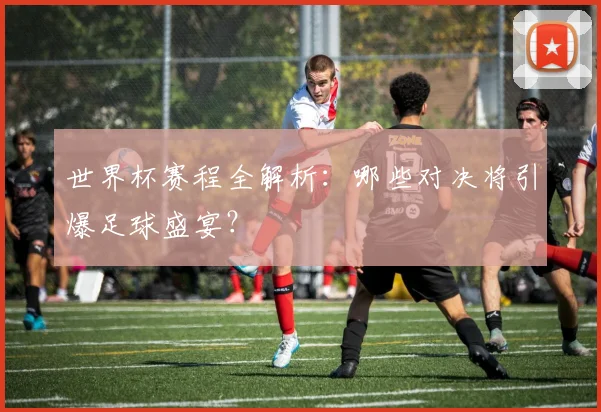 世界杯赛程全解析：哪些对决将引爆足球盛宴？