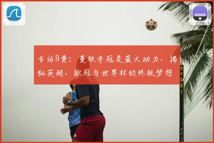 专访B费:曼联夺冠是最大动力,揭秘英超、欧冠与世界杯的终极梦想
