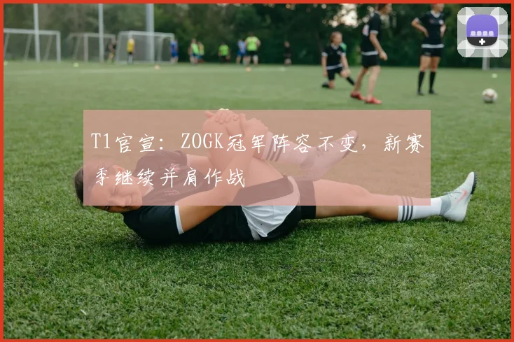 T1官宣:ZOGK冠军阵容不变,新赛季继续并肩作战