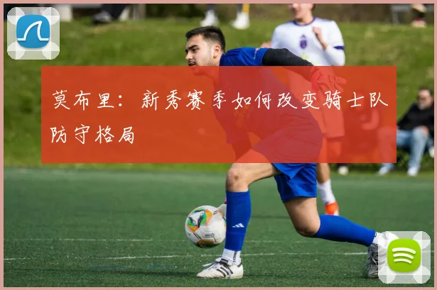 莫布里：新秀赛季如何改变骑士队防守格局