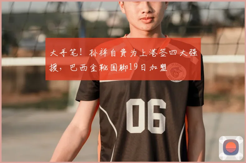 大手笔！孙祥自费为上港签四大强援，巴西金靴国脚19日加盟